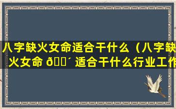 八字缺火女命适合干什么（八字缺火女命 🐴 适合干什么行业工作）